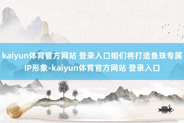 kaiyun体育官方网站 登录入口咱们将打造鱼珠专属IP形象-kaiyun体育官方网站 登录入口