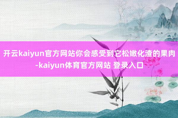 开云kaiyun官方网站你会感受到它松嫩化渣的果肉-kaiyun体育官方网站 登录入口
