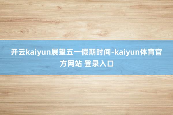 开云kaiyun　　展望五一假期时间-kaiyun体育官方网站 登录入口