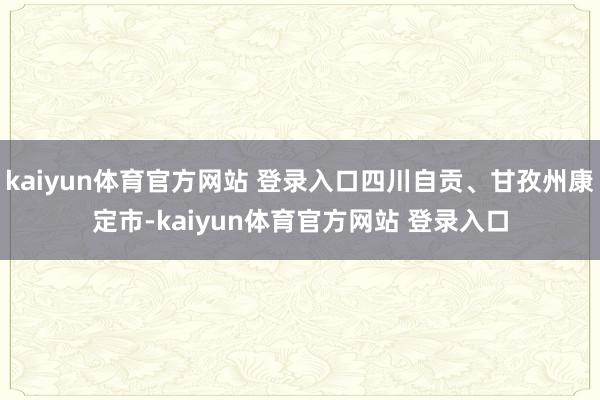 kaiyun体育官方网站 登录入口四川自贡、甘孜州康定市-kaiyun体育官方网站 登录入口