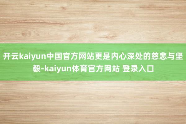 开云kaiyun中国官方网站更是内心深处的慈悲与坚毅-kaiyun体育官方网站 登录入口