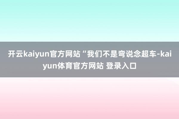 开云kaiyun官方网站“我们不是弯说念超车-kaiyun体育官方网站 登录入口