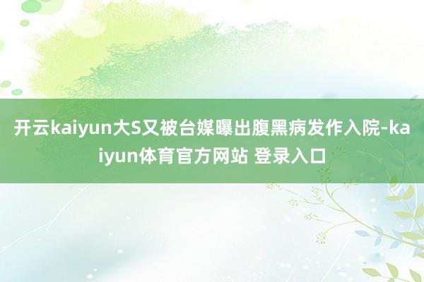 开云kaiyun大S又被台媒曝出腹黑病发作入院-kaiyun体育官方网站 登录入口