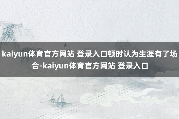 kaiyun体育官方网站 登录入口顿时认为生涯有了场合-kaiyun体育官方网站 登录入口
