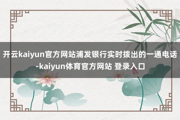 开云kaiyun官方网站浦发银行实时拨出的一通电话-kaiyun体育官方网站 登录入口