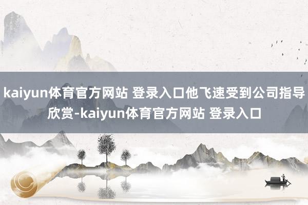 kaiyun体育官方网站 登录入口他飞速受到公司指导欣赏-kaiyun体育官方网站 登录入口
