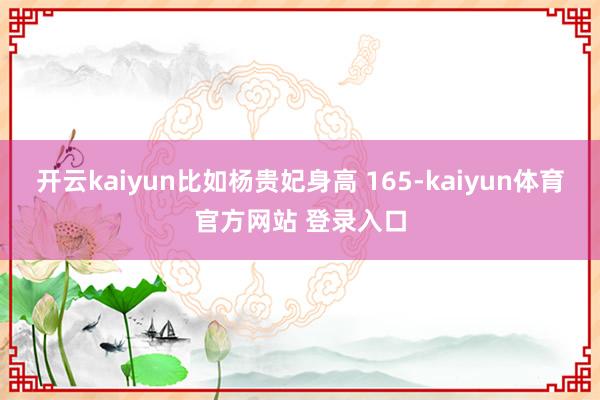 开云kaiyun比如杨贵妃身高 165-kaiyun体育官方网站 登录入口