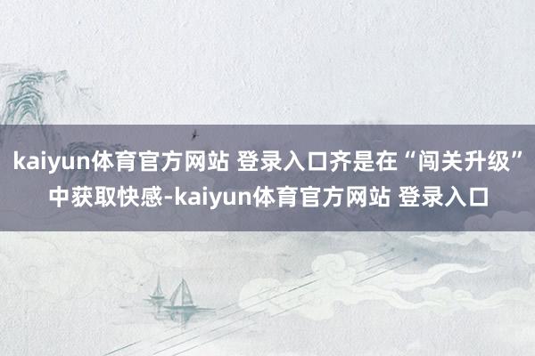 kaiyun体育官方网站 登录入口齐是在“闯关升级”中获取快感-kaiyun体育官方网站 登录入口