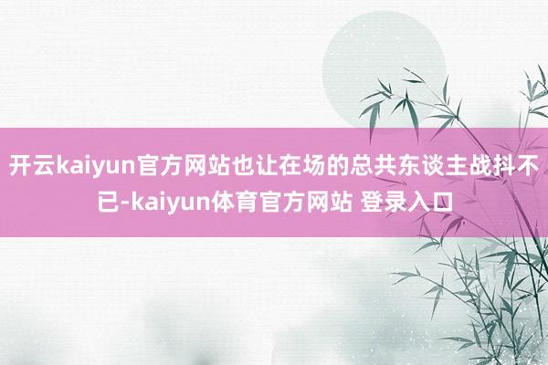 开云kaiyun官方网站也让在场的总共东谈主战抖不已-kaiyun体育官方网站 登录入口