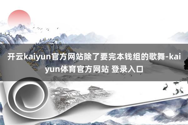 开云kaiyun官方网站除了要完本钱组的歌舞-kaiyun体育官方网站 登录入口