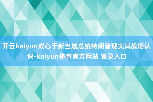 开云kaiyun成心于新当选总统特朗普现实其战略认识-kaiyun体育官方网站 登录入口