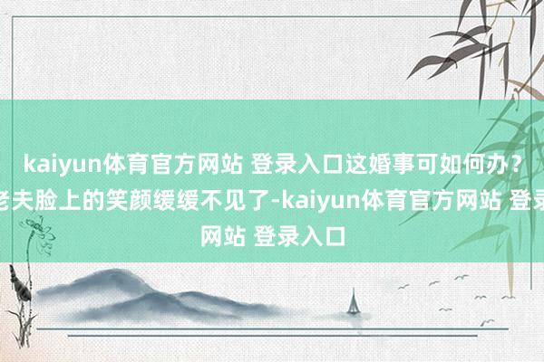 kaiyun体育官方网站 登录入口这婚事可如何办？”屠老夫脸上的笑颜缓缓不见了-kaiyun体育官方网站 登录入口
