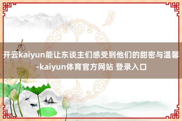 开云kaiyun能让东谈主们感受到他们的甜密与温馨-kaiyun体育官方网站 登录入口