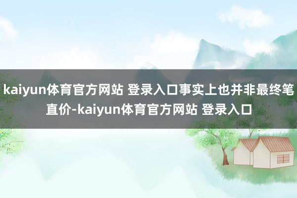 kaiyun体育官方网站 登录入口事实上也并非最终笔直价-kaiyun体育官方网站 登录入口