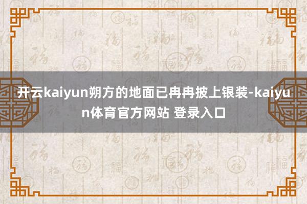 开云kaiyun朔方的地面已冉冉披上银装-kaiyun体育官方网站 登录入口