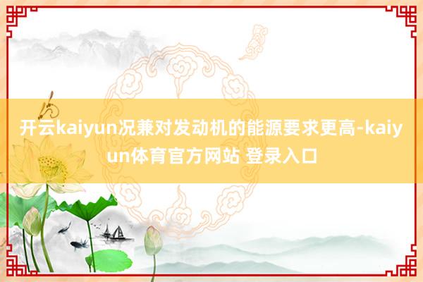 开云kaiyun况兼对发动机的能源要求更高-kaiyun体育官方网站 登录入口