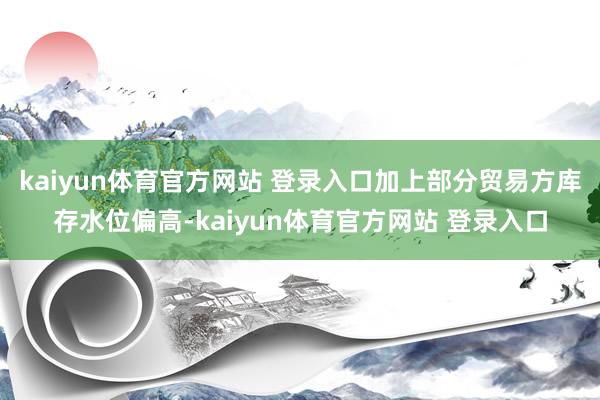 kaiyun体育官方网站 登录入口加上部分贸易方库存水位偏高-kaiyun体育官方网站 登录入口