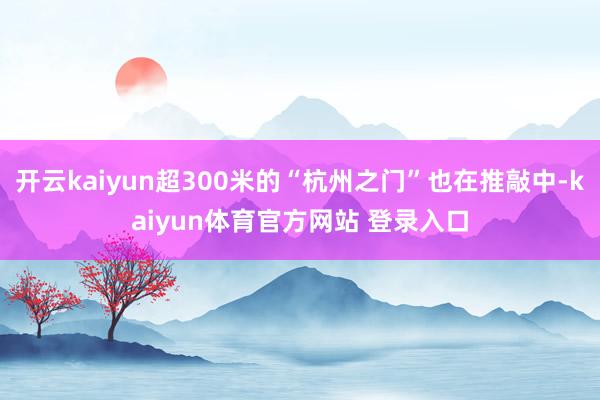 开云kaiyun超300米的“杭州之门”也在推敲中-kaiyun体育官方网站 登录入口