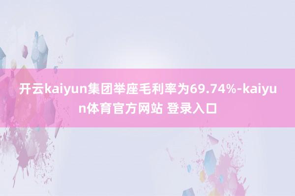 开云kaiyun集团举座毛利率为69.74%-kaiyun体育官方网站 登录入口