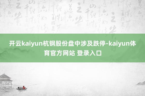 开云kaiyun杭钢股份盘中涉及跌停-kaiyun体育官方网站 登录入口