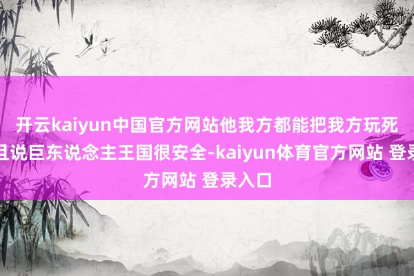 开云kaiyun中国官方网站他我方都能把我方玩死！况且说巨东说念主王国很安全-kaiyun体育官方网站 登录入口