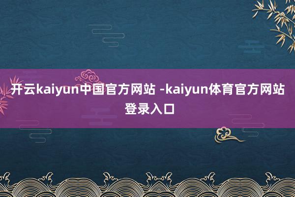 开云kaiyun中国官方网站 -kaiyun体育官方网站 登录入口