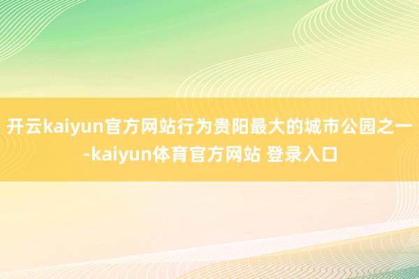 开云kaiyun官方网站行为贵阳最大的城市公园之一-kaiyun体育官方网站 登录入口