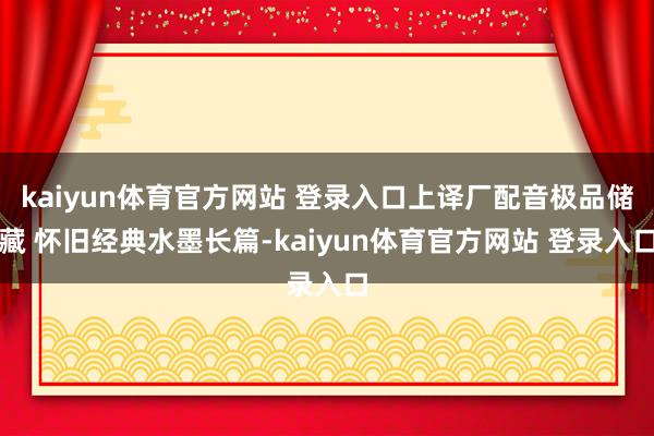 kaiyun体育官方网站 登录入口上译厂配音极品储藏 怀旧经典水墨长篇-kaiyun体育官方网站 登录入口
