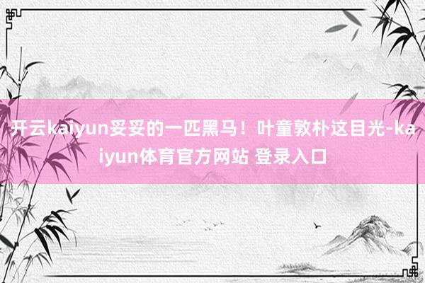 开云kaiyun妥妥的一匹黑马！叶童敦朴这目光-kaiyun体育官方网站 登录入口