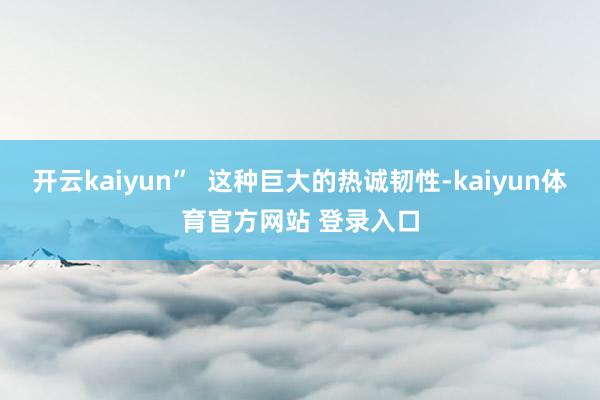 开云kaiyun”  这种巨大的热诚韧性-kaiyun体育官方网站 登录入口