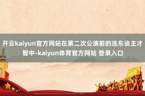 开云kaiyun官方网站在第二次公演前的选东谈主才智中-kaiyun体育官方网站 登录入口