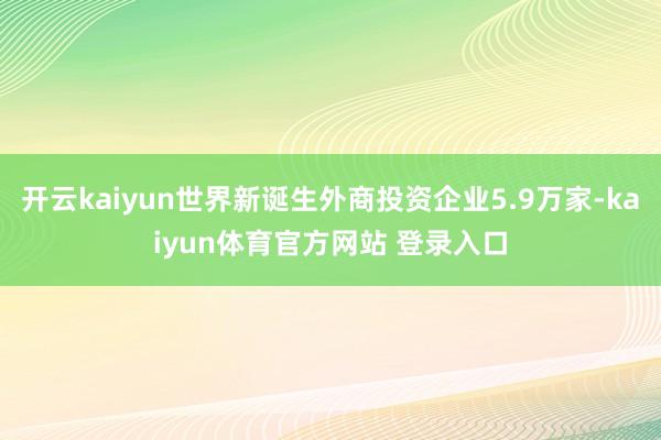 开云kaiyun世界新诞生外商投资企业5.9万家-kaiyun体育官方网站 登录入口