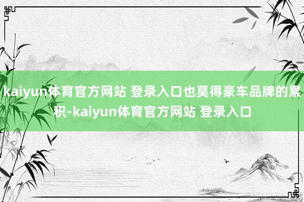 kaiyun体育官方网站 登录入口也莫得豪车品牌的累积-kaiyun体育官方网站 登录入口