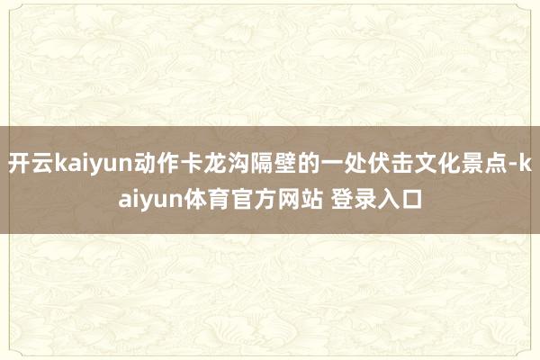 开云kaiyun动作卡龙沟隔壁的一处伏击文化景点-kaiyun体育官方网站 登录入口