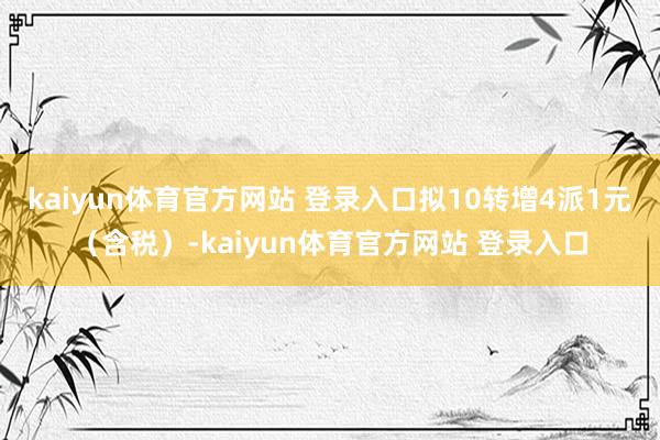 kaiyun体育官方网站 登录入口拟10转增4派1元（含税）-kaiyun体育官方网站 登录入口