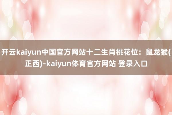 开云kaiyun中国官方网站十二生肖桃花位：鼠龙猴(正西)-kaiyun体育官方网站 登录入口