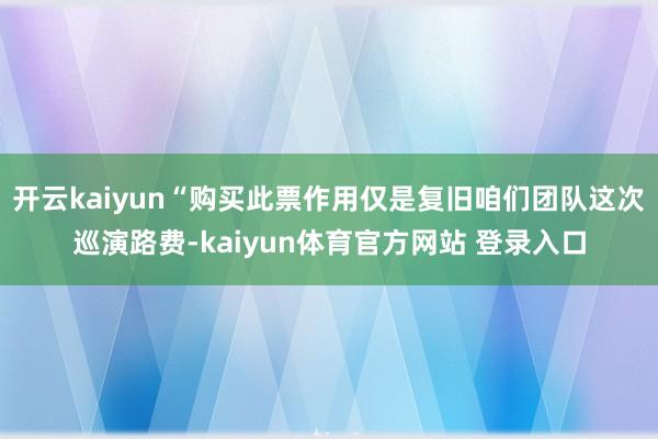 开云kaiyun“购买此票作用仅是复旧咱们团队这次巡演路费-kaiyun体育官方网站 登录入口
