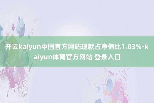 开云kaiyun中国官方网站现款占净值比1.03%-kaiyun体育官方网站 登录入口