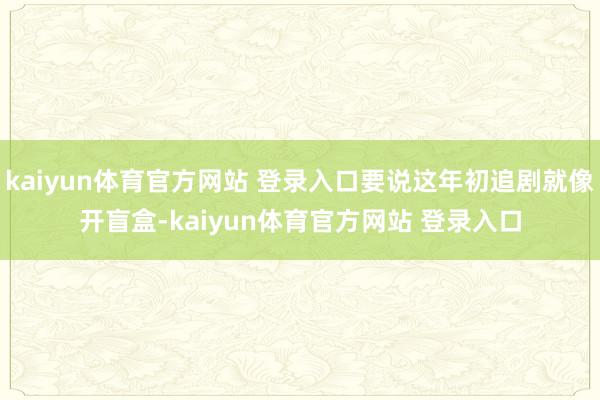kaiyun体育官方网站 登录入口要说这年初追剧就像开盲盒-kaiyun体育官方网站 登录入口