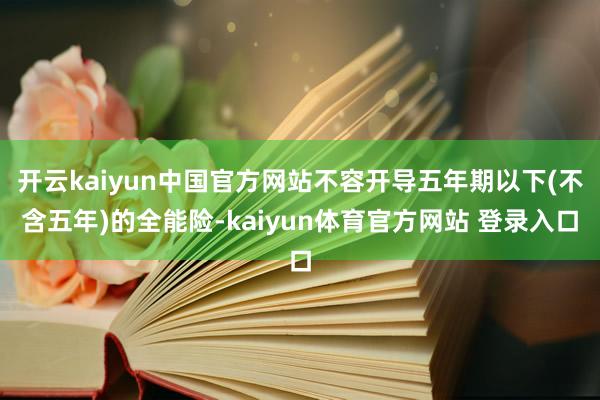 开云kaiyun中国官方网站不容开导五年期以下(不含五年)的全能险-kaiyun体育官方网站 登录入口