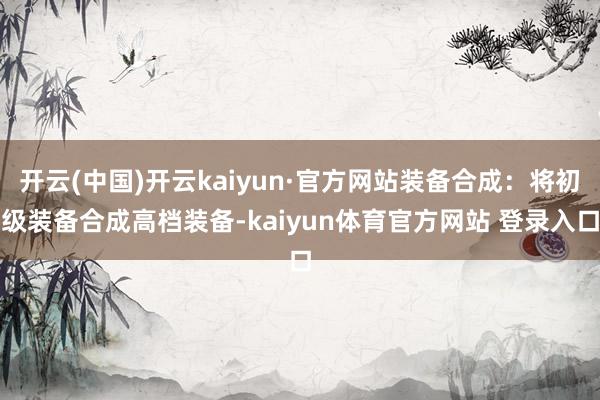 开云(中国)开云kaiyun·官方网站装备合成：将初级装备合成高档装备-kaiyun体育官方网站 登录入口