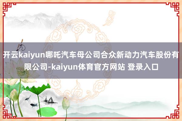 开云kaiyun哪吒汽车母公司合众新动力汽车股份有限公司-kaiyun体育官方网站 登录入口
