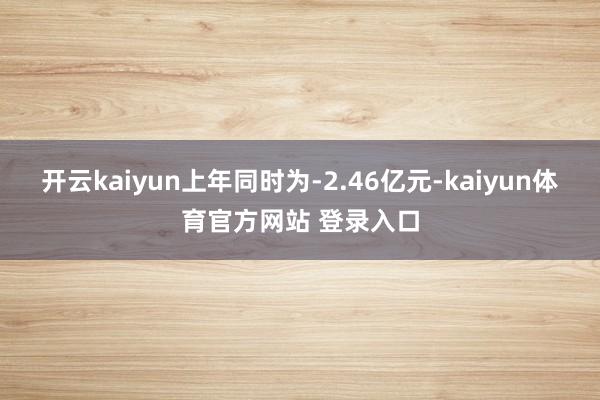 开云kaiyun上年同时为-2.46亿元-kaiyun体育官方网站 登录入口