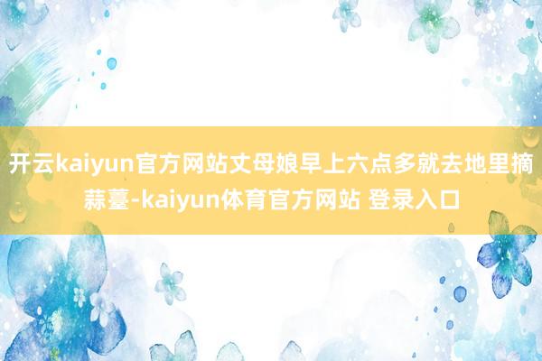 开云kaiyun官方网站丈母娘早上六点多就去地里摘蒜薹-kaiyun体育官方网站 登录入口