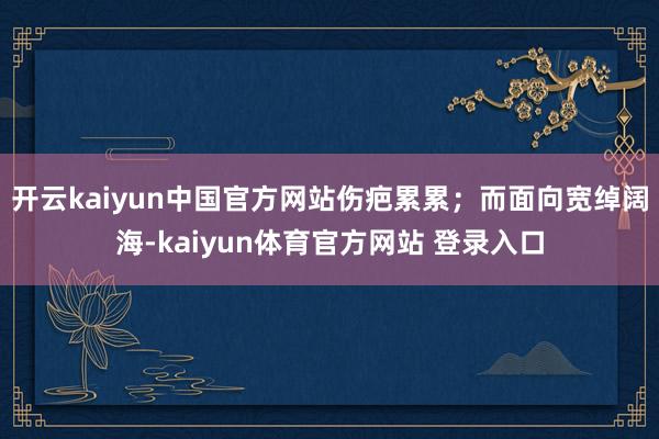 开云kaiyun中国官方网站伤疤累累;而面向宽绰阔海-kaiyun体育官方网站 登录入口