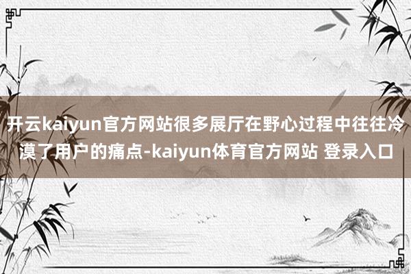 开云kaiyun官方网站很多展厅在野心过程中往往冷漠了用户的痛点-kaiyun体育官方网站 登录入口