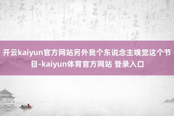 开云kaiyun官方网站另外我个东说念主嗅觉这个节目-kaiyun体育官方网站 登录入口