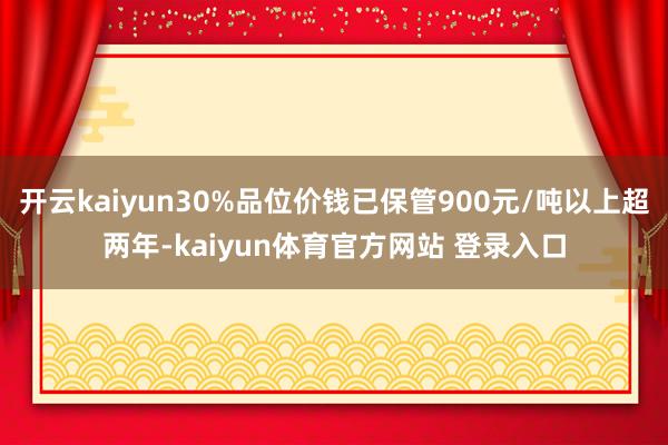 开云kaiyun30%品位价钱已保管900元/吨以上超两年-kaiyun体育官方网站 登录入口