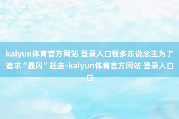 kaiyun体育官方网站 登录入口很多东说念主为了追求“最闪”赶走-kaiyun体育官方网站 登录入口