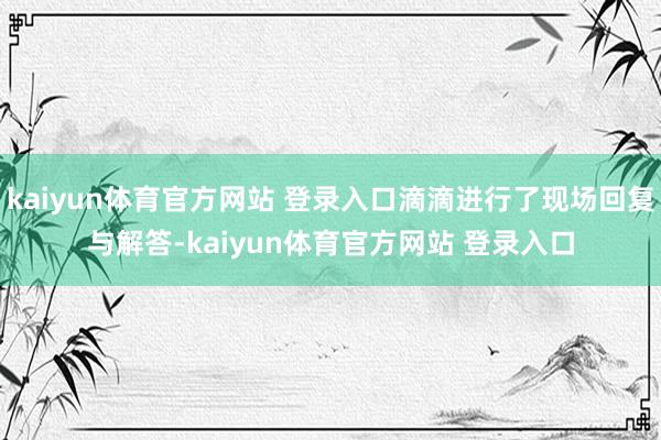kaiyun体育官方网站 登录入口滴滴进行了现场回复与解答-kaiyun体育官方网站 登录入口